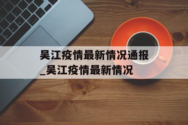 吴江疫情最新情况通报_吴江疫情最新情况
