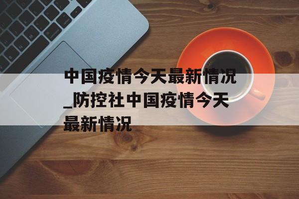 中国疫情今天最新情况_防控社中国疫情今天最新情况