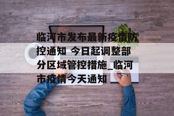 临河市发布最新疫情防控通知 今日起调整部分区域管控措施_临河市疫情今天通知