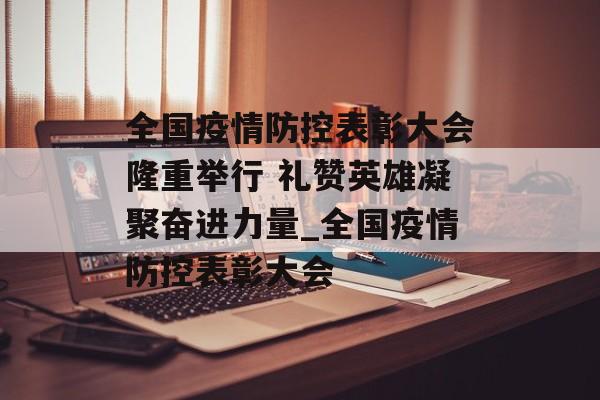全国疫情防控表彰大会隆重举行 礼赞英雄凝聚奋进力量_全国疫情防控表彰大会