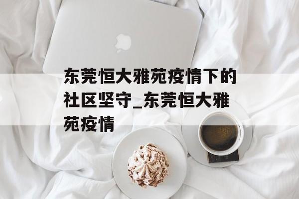 东莞恒大雅苑疫情下的社区坚守_东莞恒大雅苑疫情