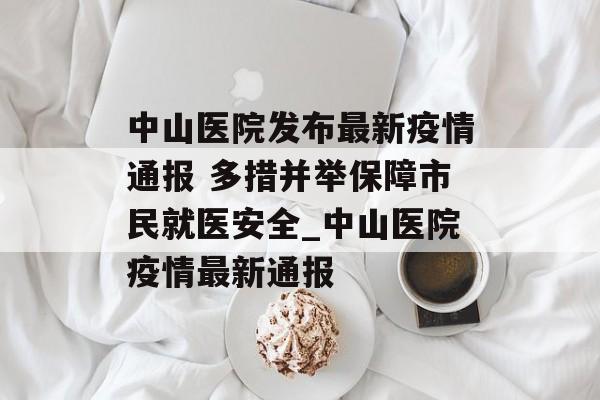 中山医院发布最新疫情通报 多措并举保障市民就医安全_中山医院疫情最新通报