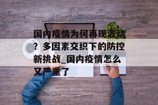 国内疫情为何再现波动？多因素交织下的防控新挑战_国内疫情怎么又严重了