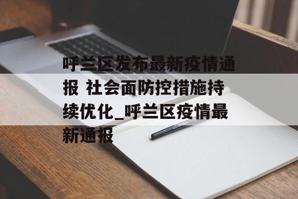 呼兰区发布最新疫情通报 社会面防控措施持续优化_呼兰区疫情最新通报