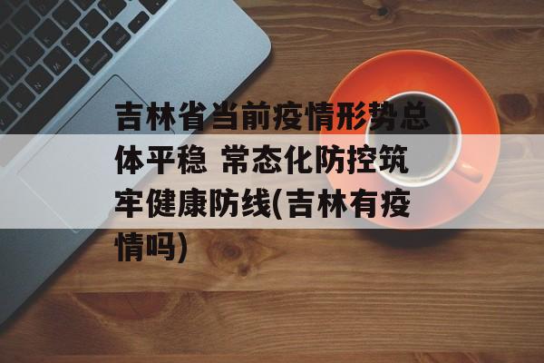 吉林省当前疫情形势总体平稳 常态化防控筑牢健康防线(吉林有疫情吗)