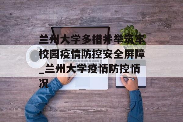 兰州大学多措并举筑牢校园疫情防控安全屏障_兰州大学疫情防控情况