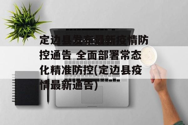 定边县发布最新疫情防控通告 全面部署常态化精准防控(定边县疫情最新通告)