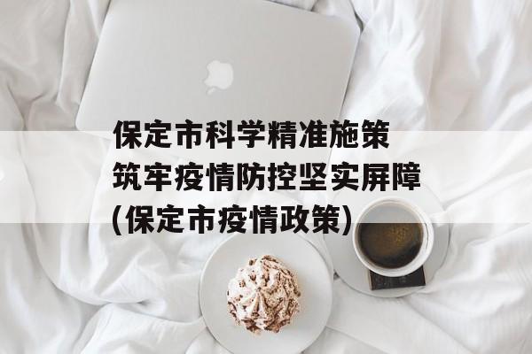 保定市科学精准施策 筑牢疫情防控坚实屏障(保定市疫情政策)