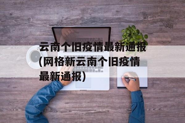云南个旧疫情最新通报(网格新云南个旧疫情最新通报)
