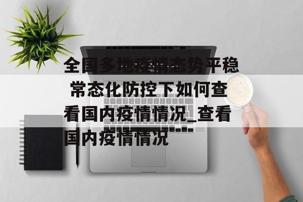 全国多地疫情态势平稳 常态化防控下如何查看国内疫情情况_查看国内疫情情况