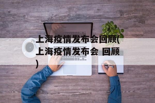 上海疫情发布会回顾(上海疫情发布会 回顾)