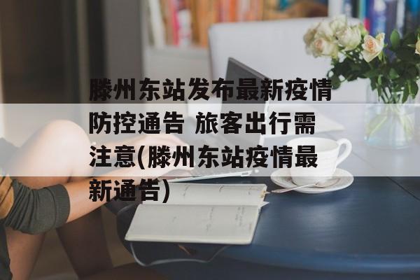 滕州东站发布最新疫情防控通告 旅客出行需注意(滕州东站疫情最新通告)