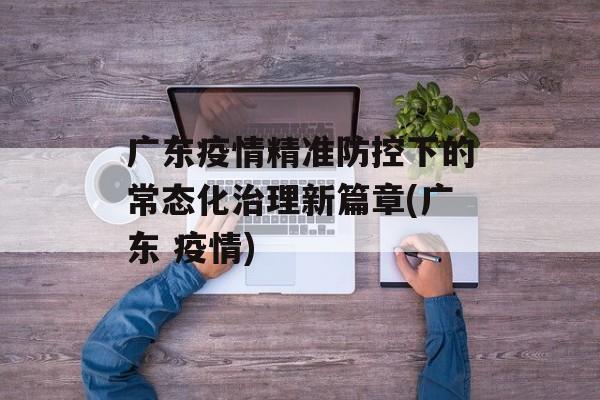 广东疫情精准防控下的常态化治理新篇章(广东 疫情)
