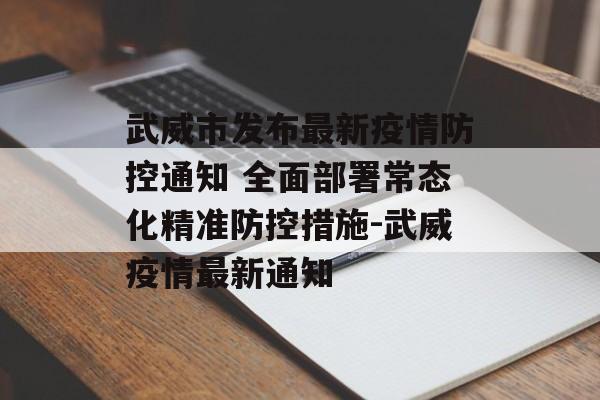 武威市发布最新疫情防控通知 全面部署常态化精准防控措施-武威疫情最新通知