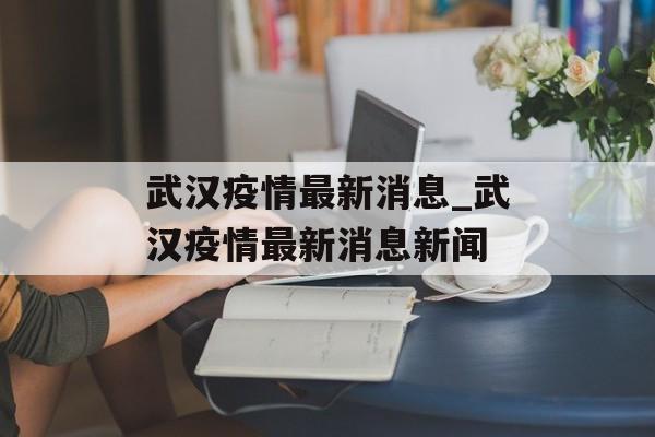 武汉疫情最新消息_武汉疫情最新消息新闻
