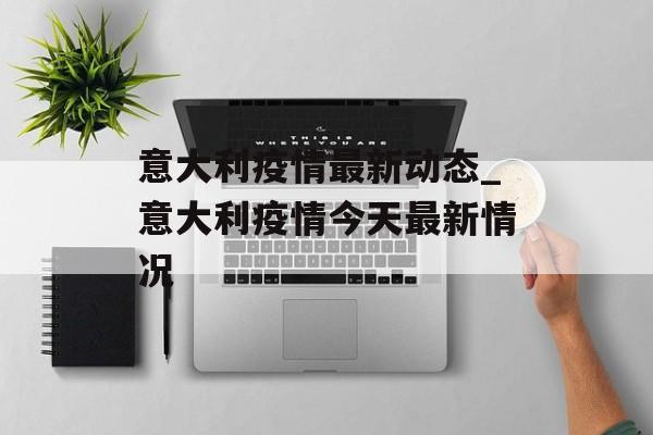 意大利疫情最新动态_意大利疫情今天最新情况