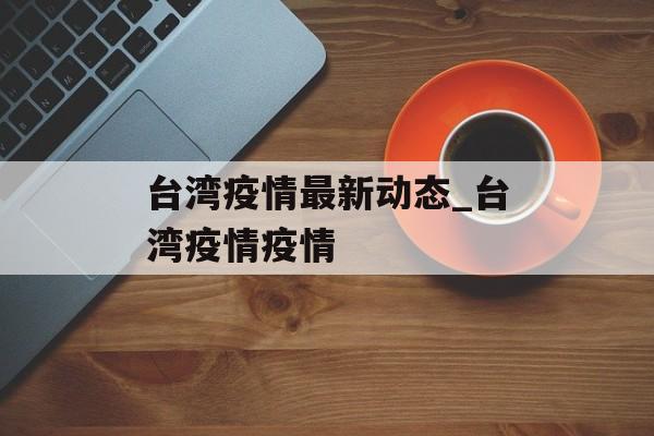 台湾疫情最新动态_台湾疫情疫情