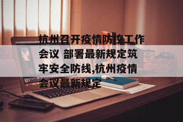 杭州召开疫情防控工作会议 部署最新规定筑牢安全防线,杭州疫情会议最新规定
