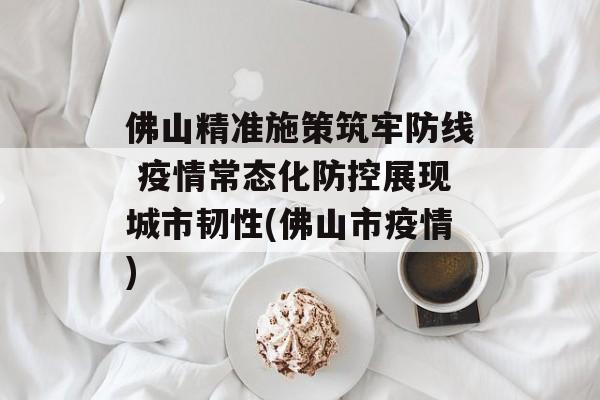 佛山精准施策筑牢防线 疫情常态化防控展现城市韧性(佛山市疫情)