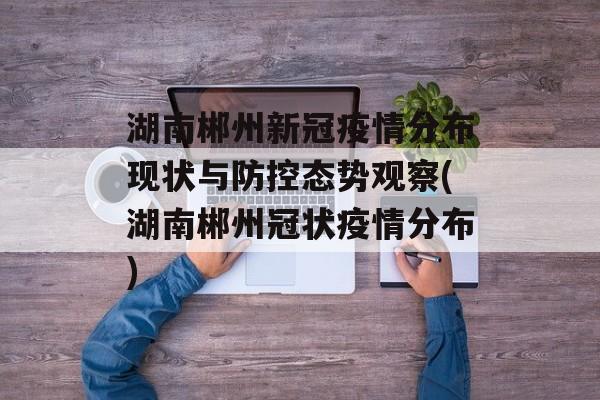 湖南郴州新冠疫情分布现状与防控态势观察(湖南郴州冠状疫情分布)