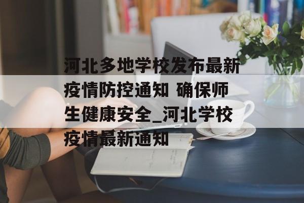 河北多地学校发布最新疫情防控通知 确保师生健康安全_河北学校疫情最新通知