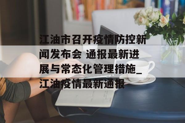 江油市召开疫情防控新闻发布会 通报最新进展与常态化管理措施_江油疫情最新通报