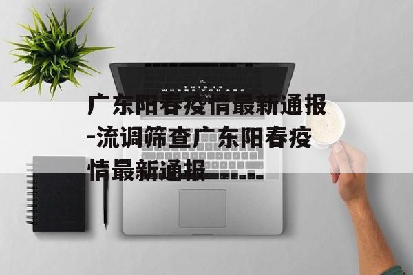 广东阳春疫情最新通报-流调筛查广东阳春疫情最新通报