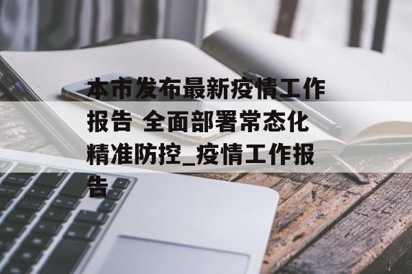 本市发布最新疫情工作报告 全面部署常态化精准防控_疫情工作报告