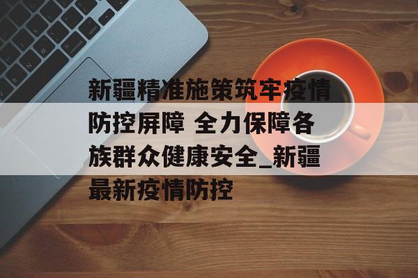 新疆精准施策筑牢疫情防控屏障 全力保障各族群众健康安全_新疆最新疫情防控