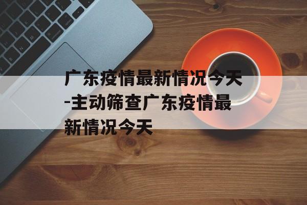 广东疫情最新情况今天-主动筛查广东疫情最新情况今天