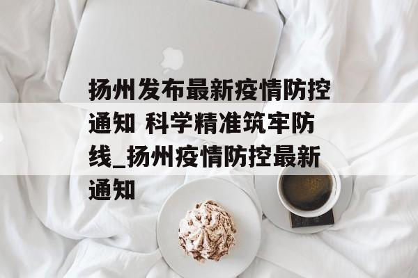 扬州发布最新疫情防控通知 科学精准筑牢防线_扬州疫情防控最新通知